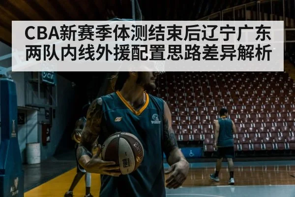 CBA新赛季体测结束后辽宁广东两队内线外援配置思路差异解析