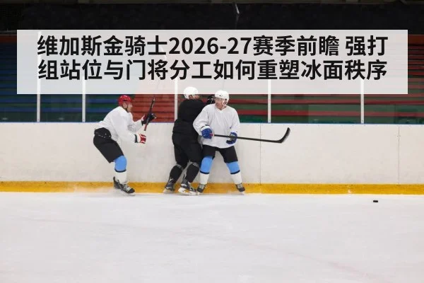 维加斯金骑士2026-27赛季前瞻 强打组站位与门将分工如何重塑冰面秩序
